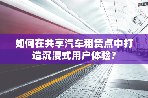 如何在共享汽车租赁点中打造沉浸式用户体验？