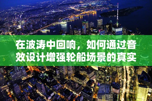 在波涛中回响，如何通过音效设计增强轮船场景的真实感？