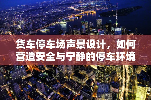 货车停车场声景设计，如何营造安全与宁静的停车环境？