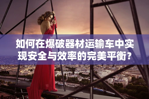 如何在爆破器材运输车中实现安全与效率的完美平衡？