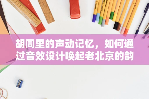 胡同里的声动记忆，如何通过音效设计唤起老北京的韵味？