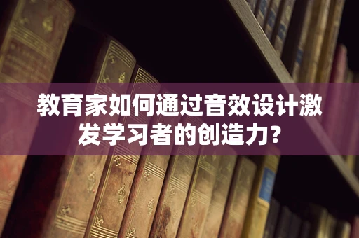 教育家如何通过音效设计激发学习者的创造力？