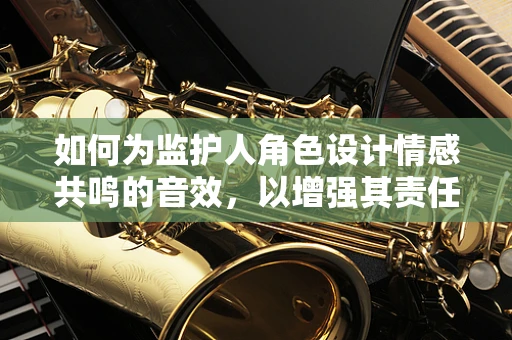 如何为监护人角色设计情感共鸣的音效，以增强其责任感与关怀感？