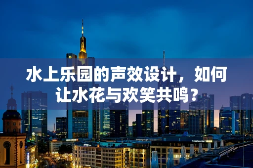 水上乐园的声效设计，如何让水花与欢笑共鸣？