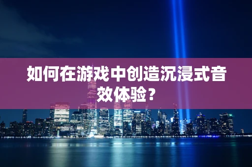 如何在游戏中创造沉浸式音效体验？