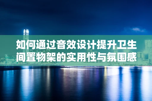 如何通过音效设计提升卫生间置物架的实用性与氛围感？