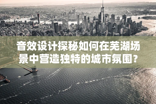 音效设计探秘如何在芜湖场景中营造独特的城市氛围？