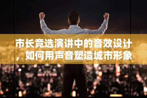 市长竞选演讲中的音效设计，如何用声音塑造城市形象？