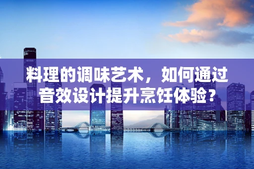 料理的调味艺术，如何通过音效设计提升烹饪体验？