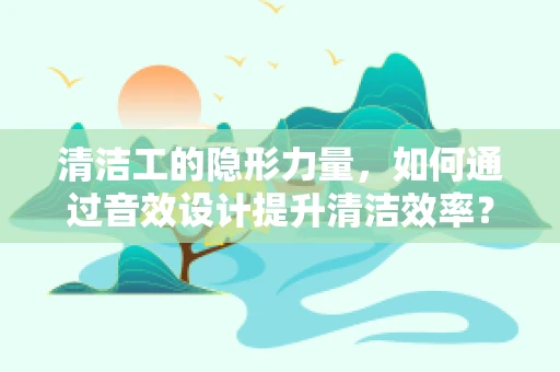 清洁工的隐形力量，如何通过音效设计提升清洁效率？