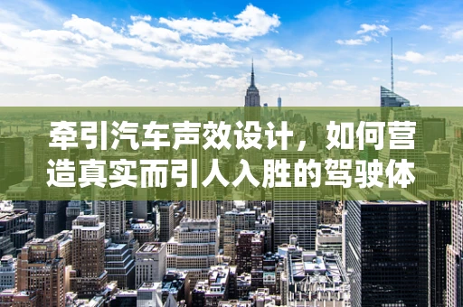 牵引汽车声效设计，如何营造真实而引人入胜的驾驶体验？