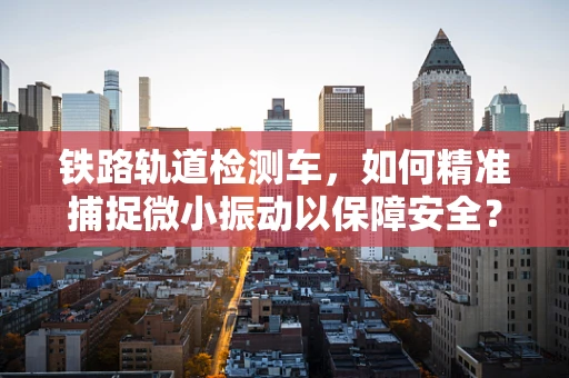 铁路轨道检测车，如何精准捕捉微小振动以保障安全？