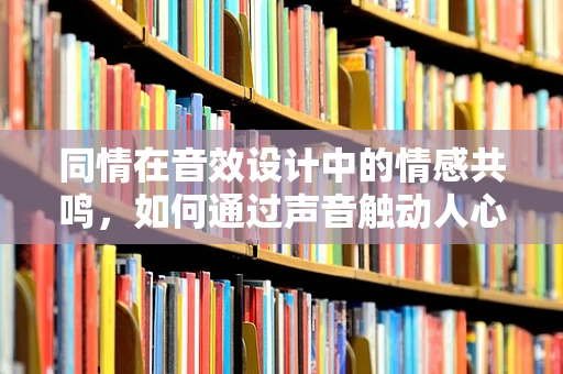 同情在音效设计中的情感共鸣，如何通过声音触动人心？
