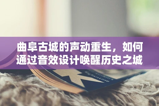 曲阜古城的声动重生，如何通过音效设计唤醒历史之城的现代魅力？