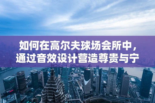 如何在高尔夫球场会所中，通过音效设计营造尊贵与宁静的完美平衡？