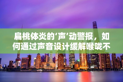 扁桃体炎的‘声’动警报，如何通过声音设计缓解喉咙不适？
