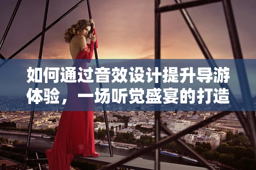 如何通过音效设计提升导游体验，一场听觉盛宴的打造