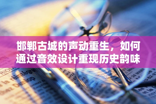邯郸古城的声动重生，如何通过音效设计重现历史韵味？