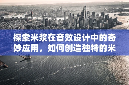 探索米浆在音效设计中的奇妙应用，如何创造独特的米浆声