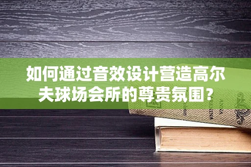 如何通过音效设计营造高尔夫球场会所的尊贵氛围？