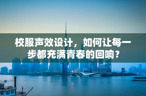 校服声效设计，如何让每一步都充满青春的回响？