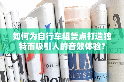 如何为自行车租赁点打造独特而吸引人的音效体验？