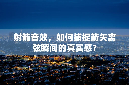射箭音效，如何捕捉箭矢离弦瞬间的真实感？