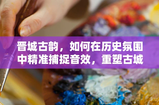 晋城古韵，如何在历史氛围中精准捕捉音效，重塑古城灵魂？