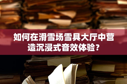 如何在滑雪场雪具大厅中营造沉浸式音效体验？