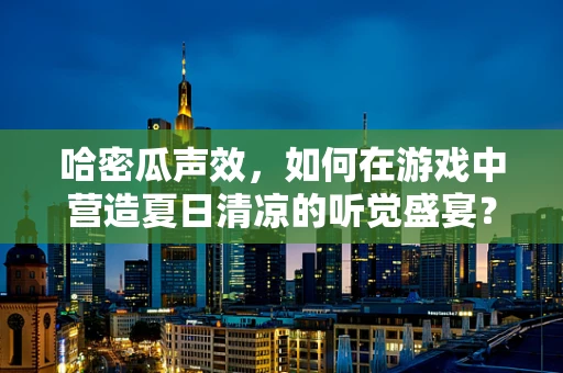 哈密瓜声效，如何在游戏中营造夏日清凉的听觉盛宴？