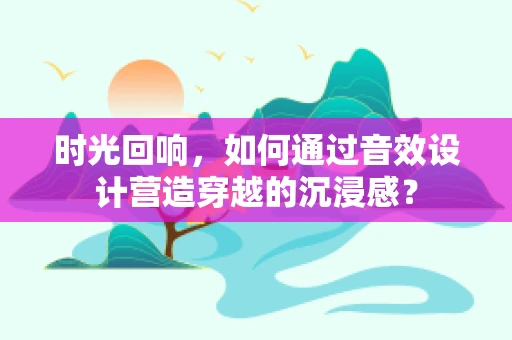 时光回响，如何通过音效设计营造穿越的沉浸感？