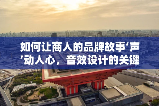 如何让商人的品牌故事‘声’动人心，音效设计的关键策略