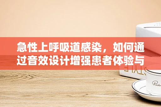 急性上呼吸道感染，如何通过音效设计增强患者体验与治疗效果？