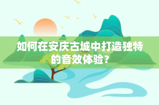 如何在安庆古城中打造独特的音效体验？