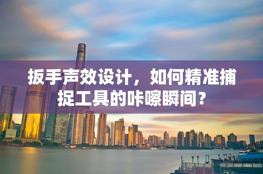 扳手声效设计，如何精准捕捉工具的咔嚓瞬间？