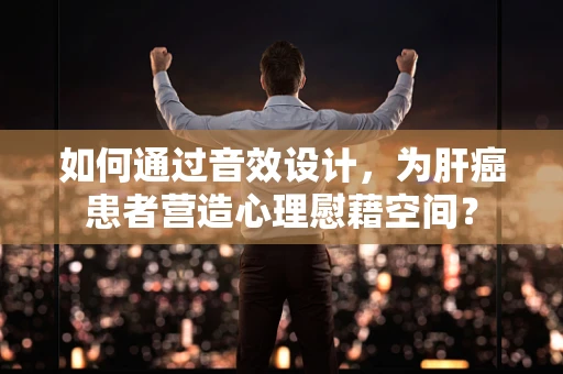 如何通过音效设计，为肝癌患者营造心理慰藉空间？