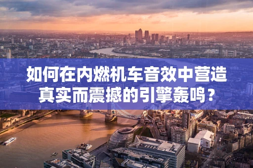 如何在内燃机车音效中营造真实而震撼的引擎轰鸣？