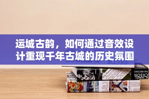 运城古韵，如何通过音效设计重现千年古城的历史氛围？