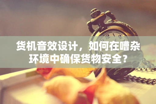 货机音效设计，如何在嘈杂环境中确保货物安全？