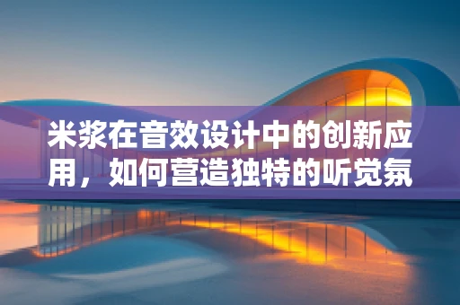 米浆在音效设计中的创新应用，如何营造独特的听觉氛围？