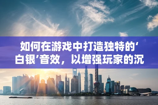 如何在游戏中打造独特的‘白银’音效，以增强玩家的沉浸感？