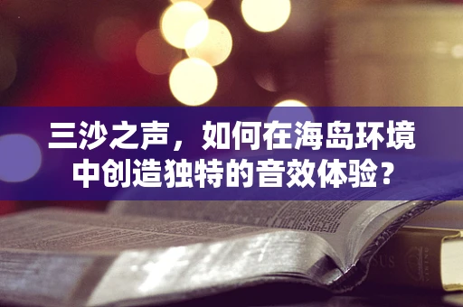 三沙之声，如何在海岛环境中创造独特的音效体验？