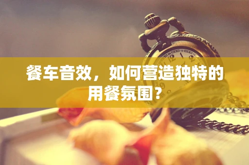 餐车音效，如何营造独特的用餐氛围？
