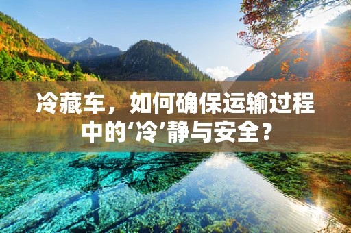 冷藏车，如何确保运输过程中的‘冷’静与安全？