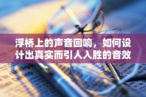 浮桥上的声音回响，如何设计出真实而引人入胜的音效？