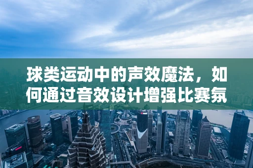 球类运动中的声效魔法，如何通过音效设计增强比赛氛围？