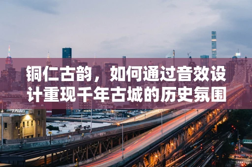 铜仁古韵，如何通过音效设计重现千年古城的历史氛围？