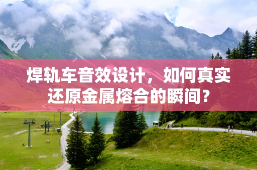 焊轨车音效设计，如何真实还原金属熔合的瞬间？