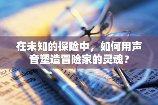 在未知的探险中，如何用声音塑造冒险家的灵魂？