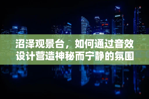 沼泽观景台，如何通过音效设计营造神秘而宁静的氛围？